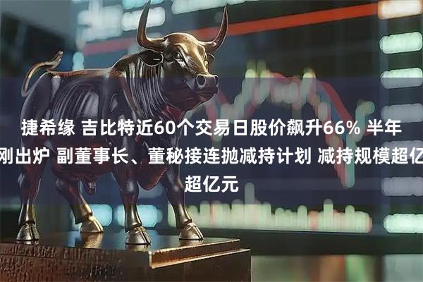 捷希缘 吉比特近60个交易日股价飙升66% 半年报刚出炉 副董事长、董秘接连抛减持计划 减持规模超亿元