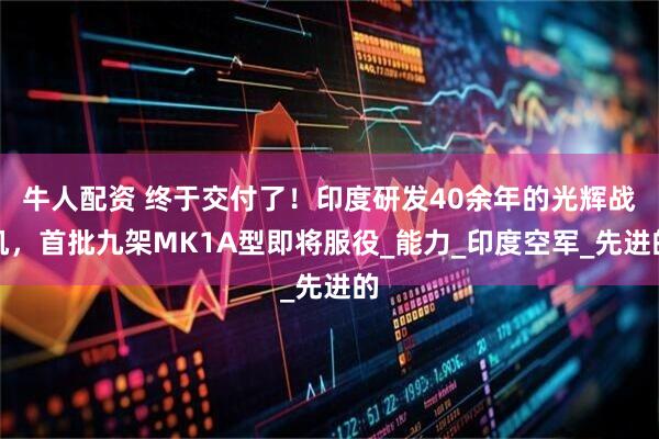 牛人配资 终于交付了！印度研发40余年的光辉战机，首批九架MK1A型即将服役_能力_印度空军_先进的
