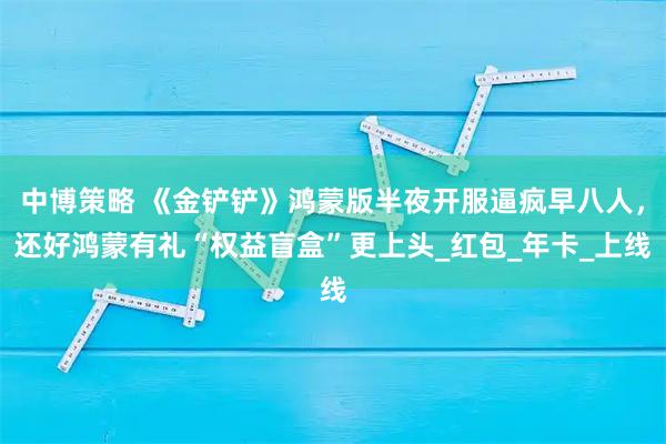 中博策略 《金铲铲》鸿蒙版半夜开服逼疯早八人，还好鸿蒙有礼“权益盲盒”更上头_红包_年卡_上线