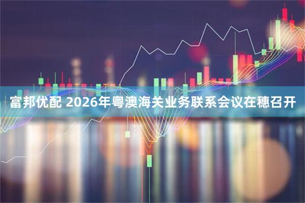 富邦优配 2026年粤澳海关业务联系会议在穗召开