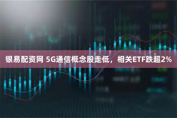 银易配资网 5G通信概念股走低，相关ETF跌超2%