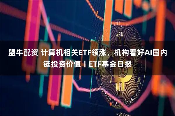盟牛配资 计算机相关ETF领涨，机构看好AI国内链投资价值丨ETF基金日报