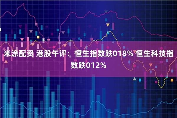 米涂配资 港股午评：恒生指数跌018% 恒生科技指数跌012%
