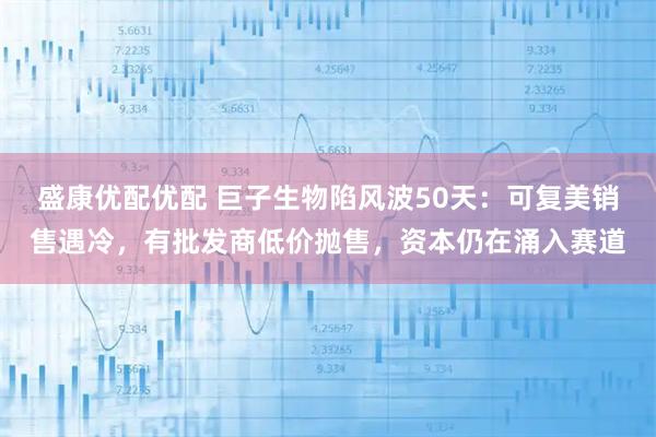 盛康优配优配 巨子生物陷风波50天:可复美销售遇冷,有批发商低价抛售,资本仍在涌入赛道