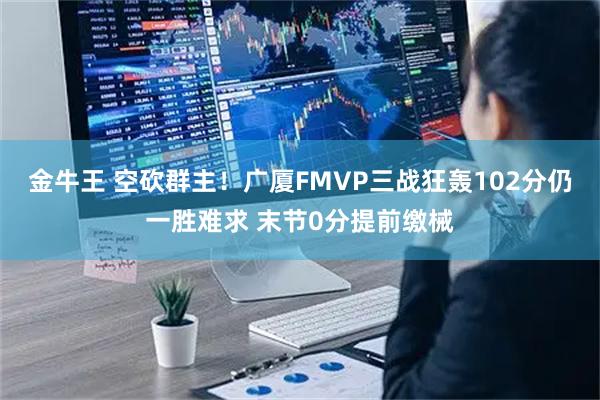 金牛王 空砍群主!广厦FMVP三战狂轰102分仍一胜难求 末节0分提前缴械