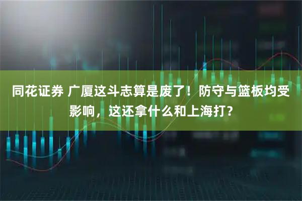 同花证券 广厦这斗志算是废了!防守与篮板均受影响,这还拿什么和上海打?