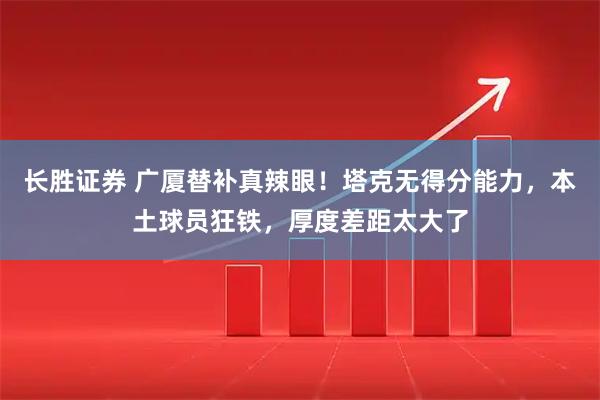 长胜证券 广厦替补真辣眼!塔克无得分能力,本土球员狂铁,厚度差距太大了