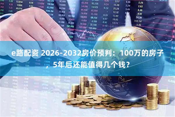 e路配资 2026-2032房价预判:100万的房子,5年后还能值得几个钱?