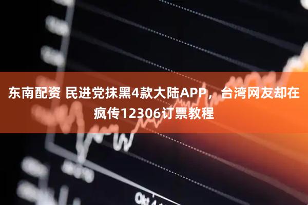 东南配资 民进党抹黑4款大陆APP,台湾网友却在疯传12306订票教程