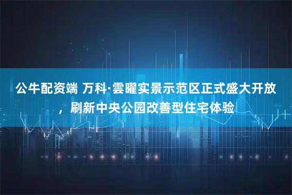 公牛配资端 万科·雲曜实景示范区正式盛大开放,刷新中央公园改善型住宅体验