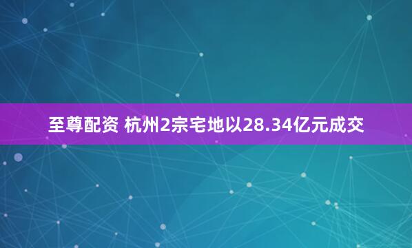 至尊配资 杭州2宗宅地以28.34亿元成交