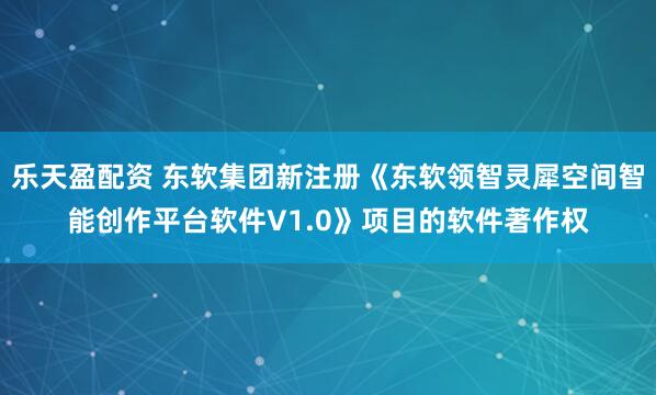 乐天盈配资 东软集团新注册《东软领智灵犀空间智能创作平台软件V1.0》项目的软件著作权
