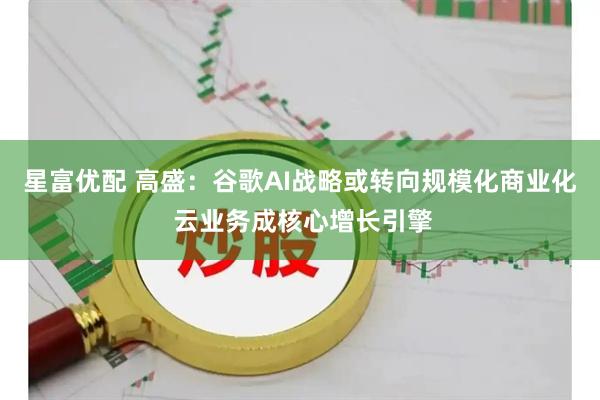 星富优配 高盛：谷歌AI战略或转向规模化商业化 云业务成核心增长引擎