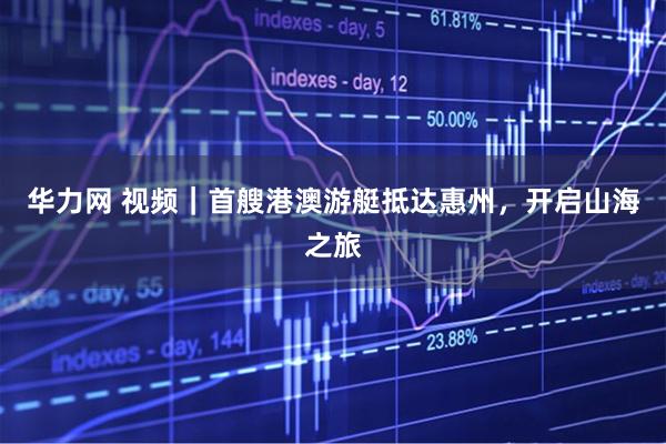 华力网 视频｜首艘港澳游艇抵达惠州，开启山海之旅