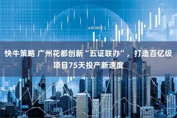 快牛策略 广州花都创新“五证联办”,打造百亿级项目75天投产新速度