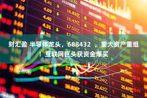 财汇盈 半导体龙头，688432  ，重大资产重组！互联网巨头获资金爆买